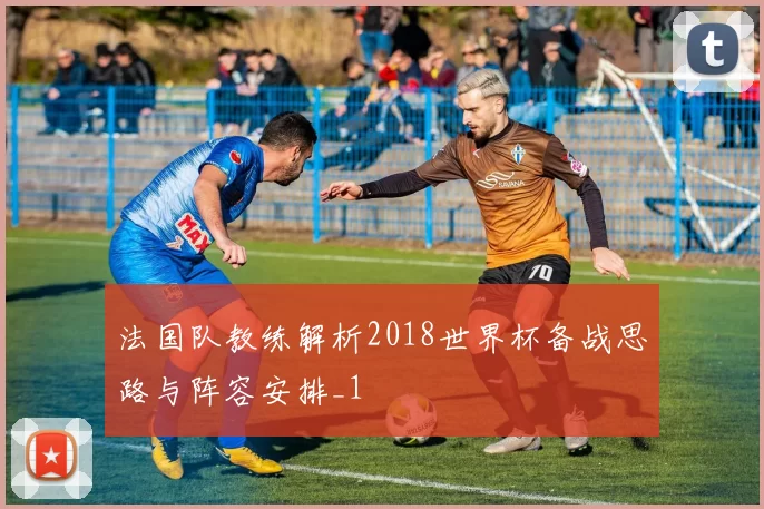 法国队教练解析2018世界杯备战思路与阵容安排_1