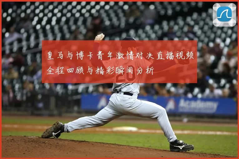 皇马与博卡青年激情对决直播视频全程回顾与精彩瞬间分析