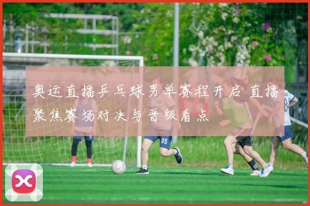 奥运直播乒乓球男单赛程开启 直播聚焦赛场对决与晋级看点