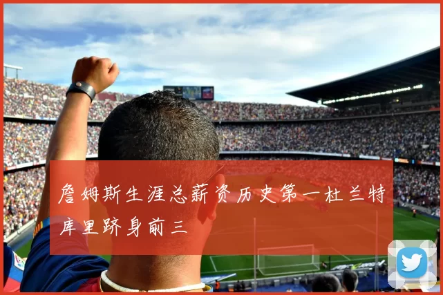 詹姆斯生涯总薪资历史第一杜兰特库里跻身前三