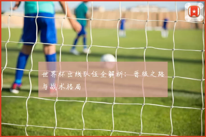 世界杯出线队伍全解析:晋级之路与战术格局
