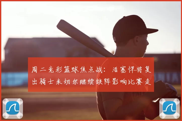 周二竞彩篮球焦点战：活塞悍将复出骑士米切尔继续缺阵影响比赛走势