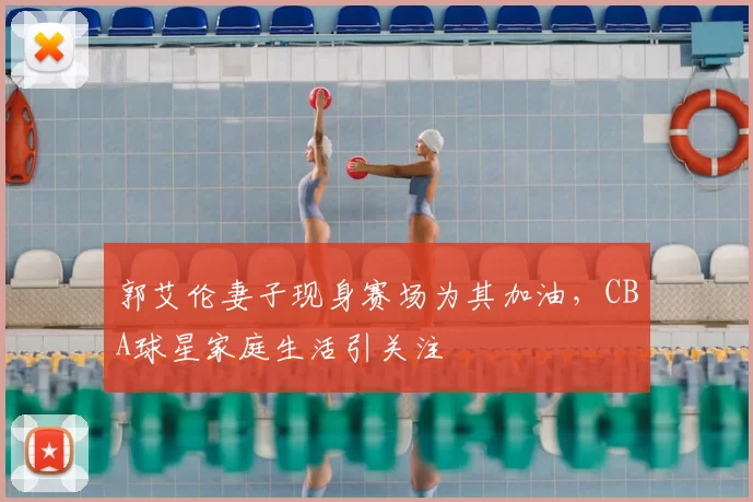 郭艾伦妻子现身赛场为其加油，CBA球星家庭生活引关注