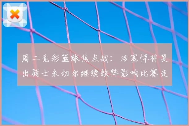 周二竞彩篮球焦点战:活塞悍将复出骑士米切尔继续缺阵影响比赛走势