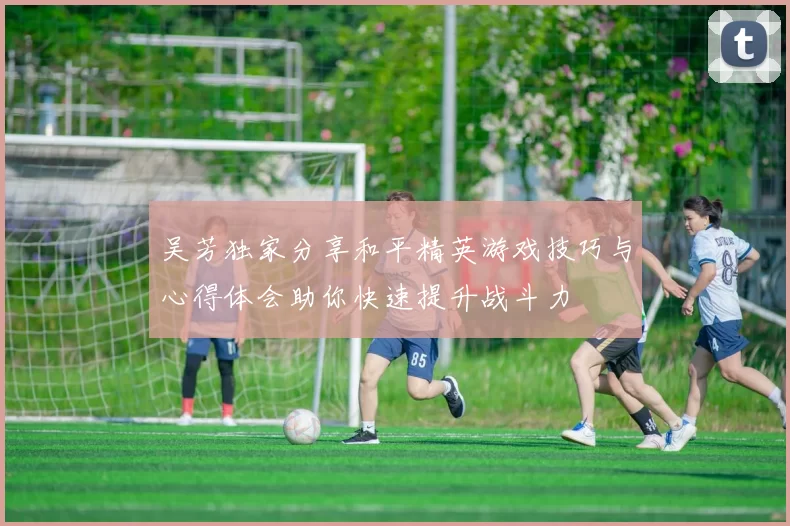 吴芳独家分享和平精英游戏技巧与心得体会助你快速提升战斗力