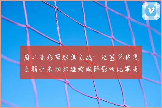 周二竞彩篮球焦点战：活塞悍将复出骑士米切尔继续缺阵影响比赛走势