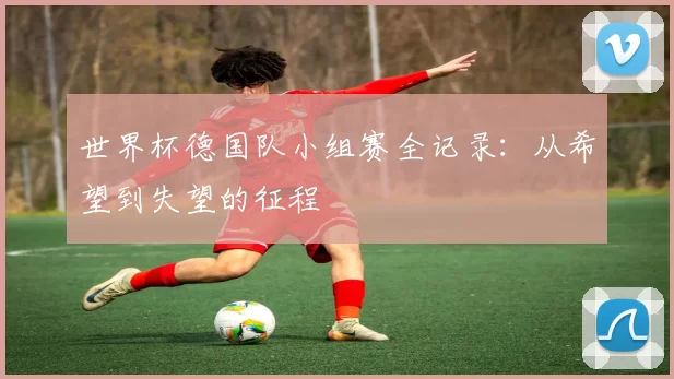 世界杯德国队小组赛全记录:从希望到失望的征程