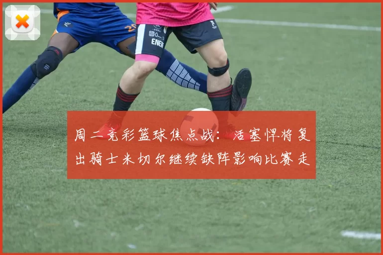 周二竞彩篮球焦点战：活塞悍将复出骑士米切尔继续缺阵影响比赛走势