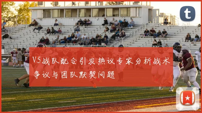 V5战队配合引发热议专家分析战术争议与团队默契问题