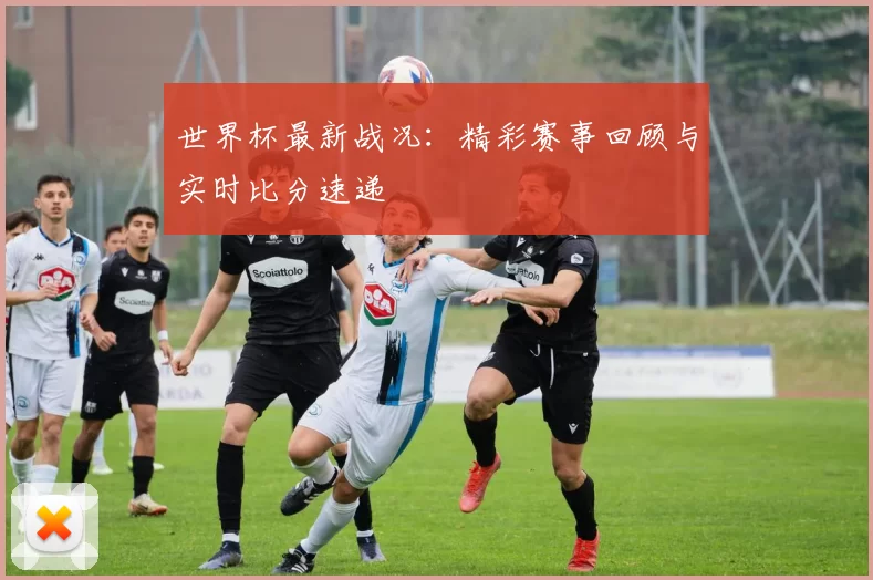 世界杯最新战况:精彩赛事回顾与实时比分速递