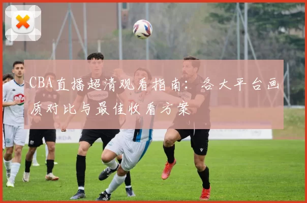 CBA直播超清观看指南：各大平台画质对比与最佳收看方案