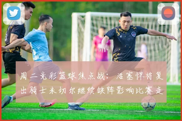 周二竞彩篮球焦点战：活塞悍将复出骑士米切尔继续缺阵影响比赛走势