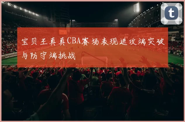 宝贝王真真CBA赛场表现进攻端突破与防守端挑战