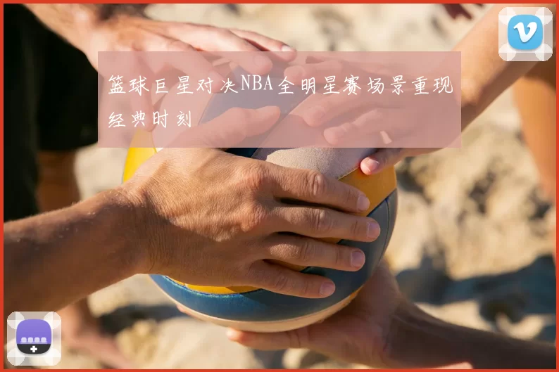 篮球巨星对决NBA全明星赛场景重现经典时刻