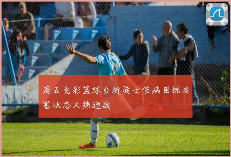周五竞彩篮球分析骑士伤病困扰活塞状态火热迎战