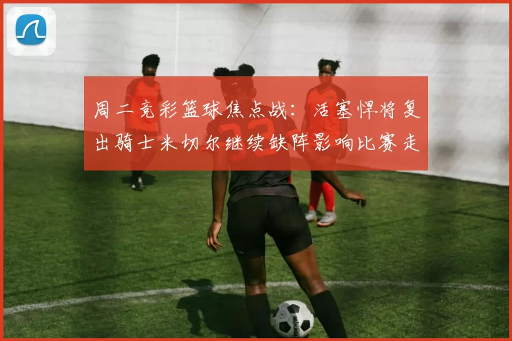 周二竞彩篮球焦点战：活塞悍将复出骑士米切尔继续缺阵影响比赛走势