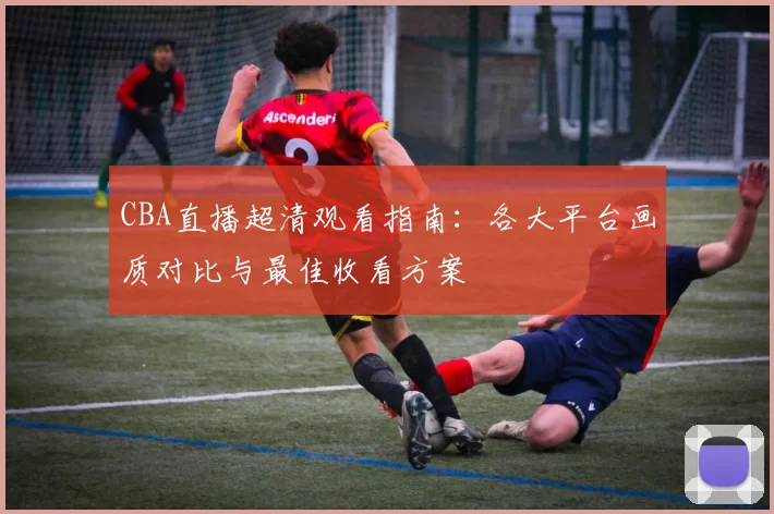 CBA直播超清观看指南:各大平台画质对比与最佳收看方案