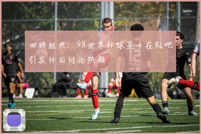 回顾经典：98世界杯球星卡在贴吧引发怀旧讨论热潮