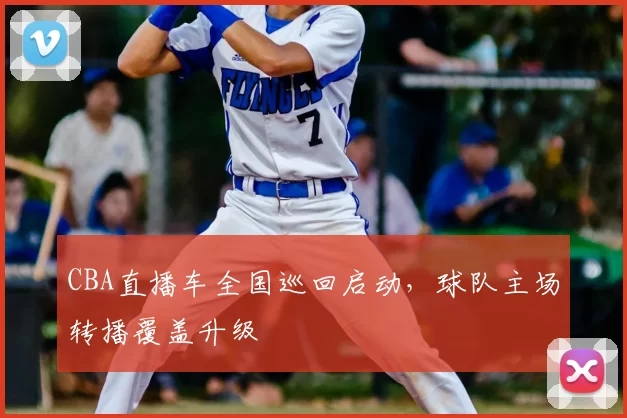 CBA直播车全国巡回启动,球队主场转播覆盖升级