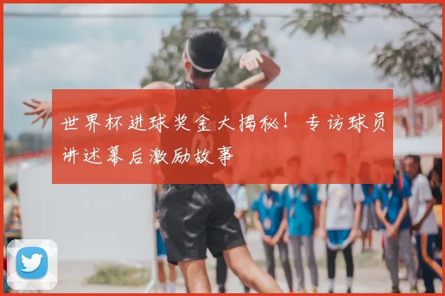世界杯进球奖金大揭秘！专访球员讲述幕后激励故事