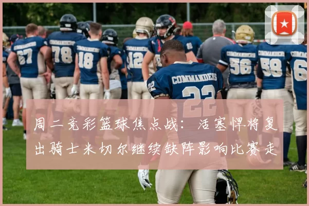 周二竞彩篮球焦点战:活塞悍将复出骑士米切尔继续缺阵影响比赛走势