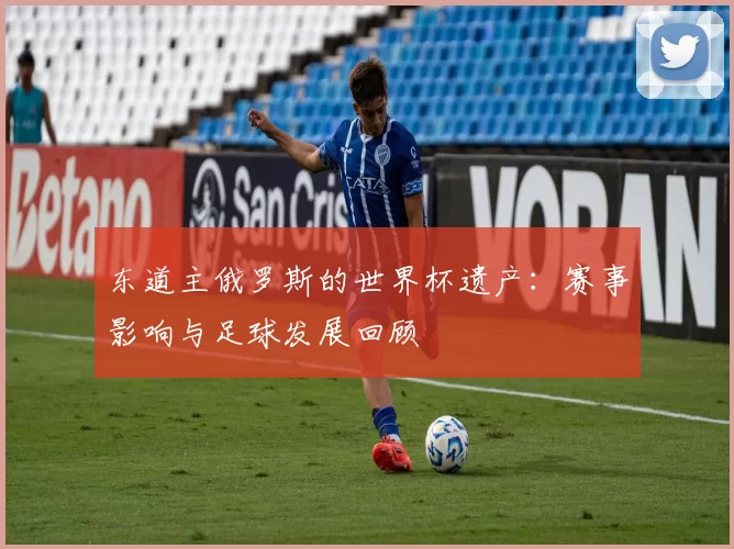 东道主俄罗斯的世界杯遗产：赛事影响与足球发展回顾