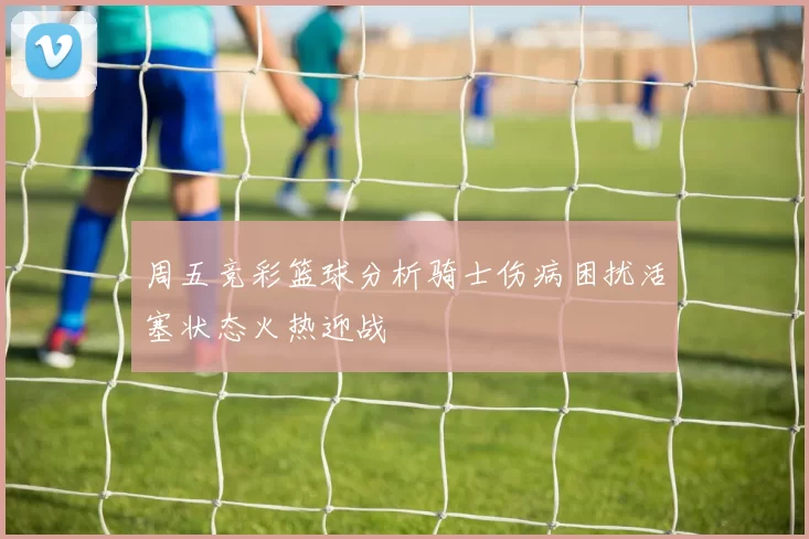 周五竞彩篮球分析骑士伤病困扰活塞状态火热迎战