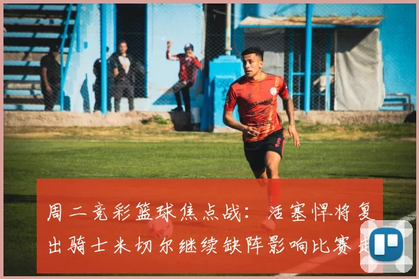 周二竞彩篮球焦点战:活塞悍将复出骑士米切尔继续缺阵影响比赛走势