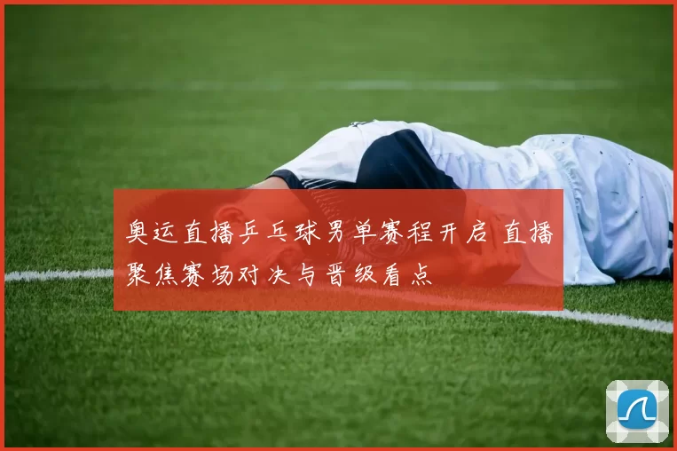 奥运直播乒乓球男单赛程开启 直播聚焦赛场对决与晋级看点