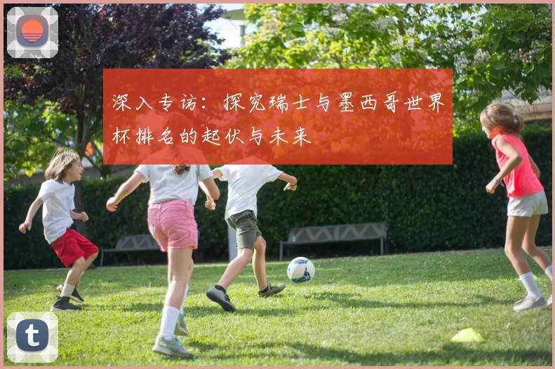 深入专访:探究瑞士与墨西哥世界杯排名的起伏与未来