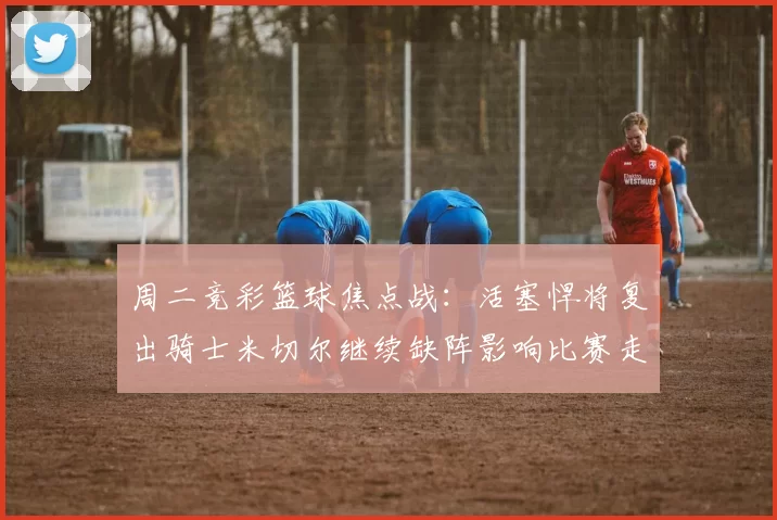 周二竞彩篮球焦点战：活塞悍将复出骑士米切尔继续缺阵影响比赛走势