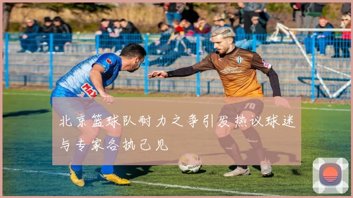 北京篮球队耐力之争引发热议球迷与专家各执己见