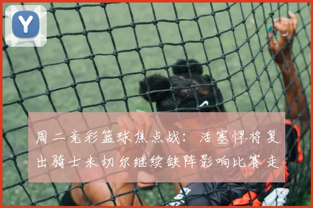 周二竞彩篮球焦点战：活塞悍将复出骑士米切尔继续缺阵影响比赛走势