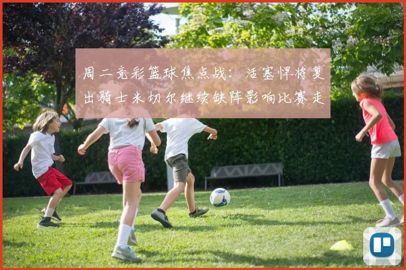 周二竞彩篮球焦点战：活塞悍将复出骑士米切尔继续缺阵影响比赛走势