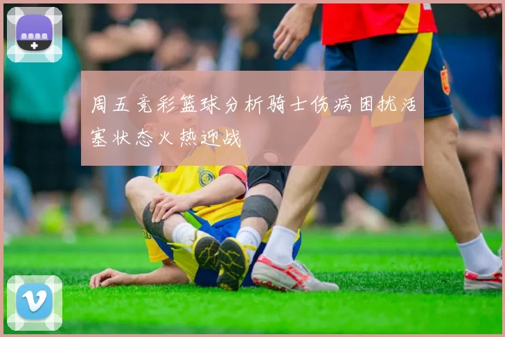 周五竞彩篮球分析骑士伤病困扰活塞状态火热迎战