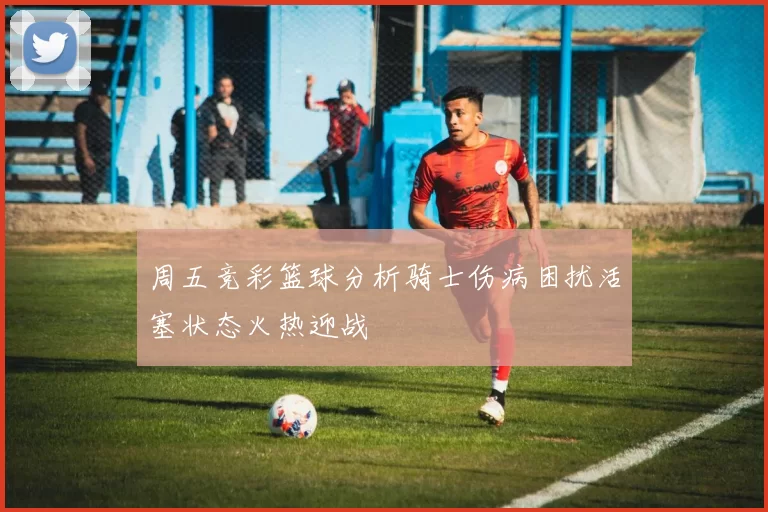 周五竞彩篮球分析骑士伤病困扰活塞状态火热迎战