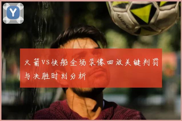 火箭vs快船全场录像回放关键判罚与决胜时刻分析