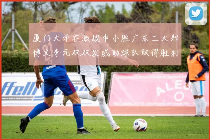 厦门大学在激战中小胜广东工大郑博文李元双双发威助球队取得胜利