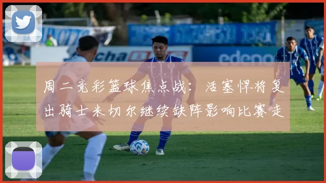 周二竞彩篮球焦点战:活塞悍将复出骑士米切尔继续缺阵影响比赛走势