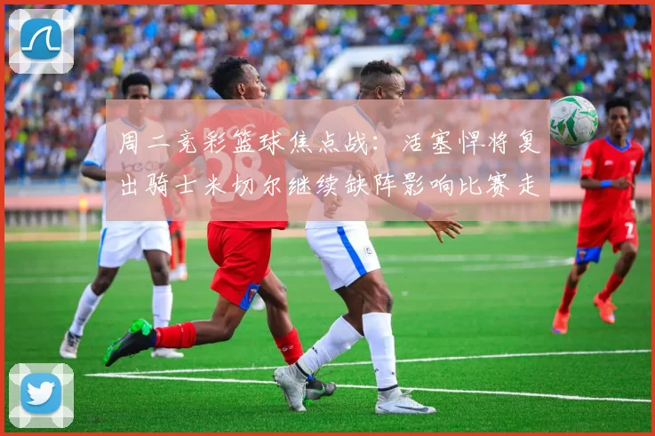 周二竞彩篮球焦点战:活塞悍将复出骑士米切尔继续缺阵影响比赛走势