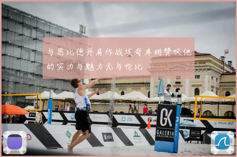 与恩比德并肩作战埃奇库姆赞叹他的实力与魅力无与伦比