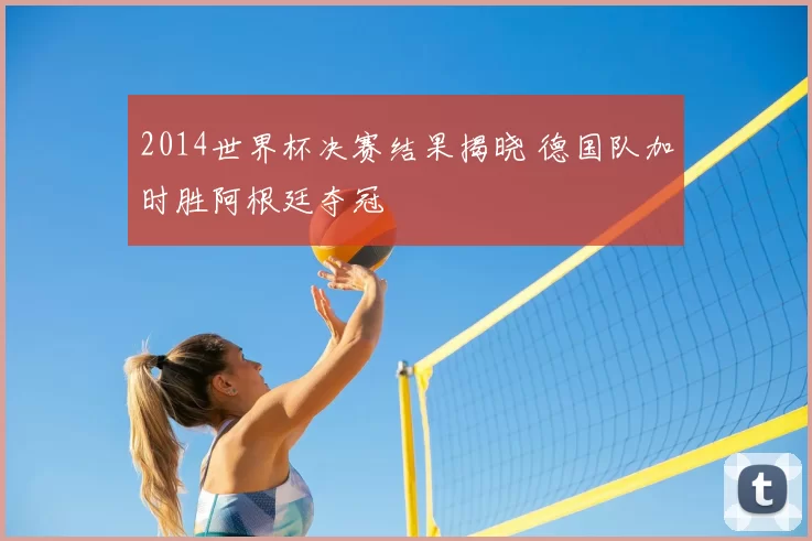2014世界杯决赛结果揭晓 德国队加时胜阿根廷夺冠