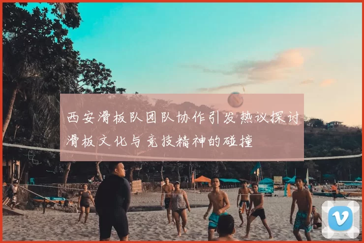 西安滑板队团队协作引发热议探讨滑板文化与竞技精神的碰撞