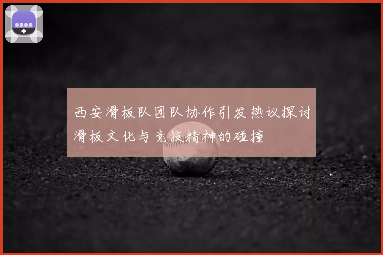 西安滑板队团队协作引发热议探讨滑板文化与竞技精神的碰撞