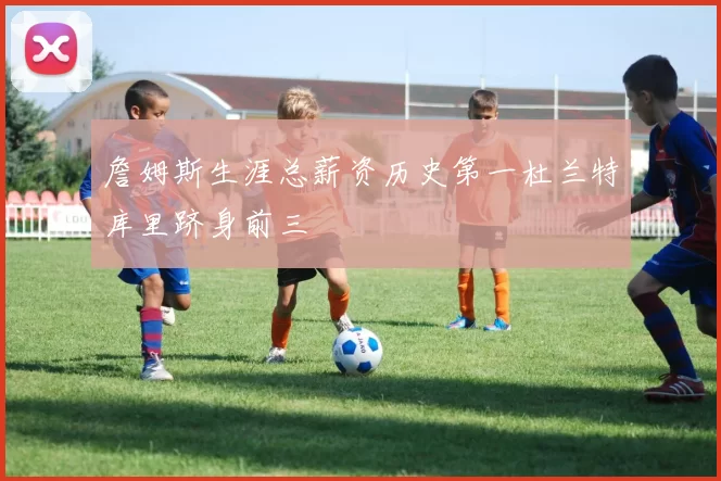 詹姆斯生涯总薪资历史第一杜兰特库里跻身前三