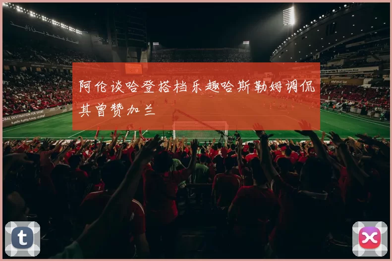 阿伦谈哈登搭档乐趣哈斯勒姆调侃其曾赞加兰