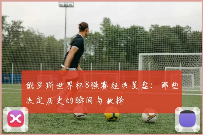 俄罗斯世界杯8强赛经典复盘：那些决定历史的瞬间与抉择